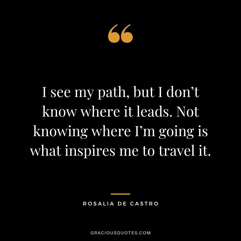 I see my path, but I don’t know where it leads. Not knowing where I’m going is what inspires me to travel it. - Rosalia de Castro