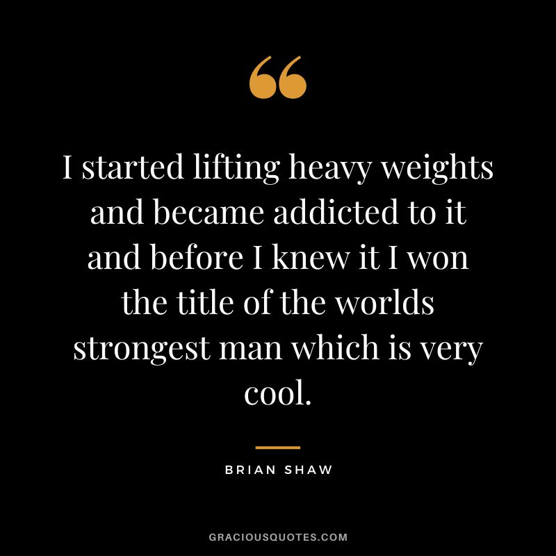 I started lifting heavy weights and became addicted to it and before I knew it I won the title of the worlds strongest man which is very cool. - Brian Shaw