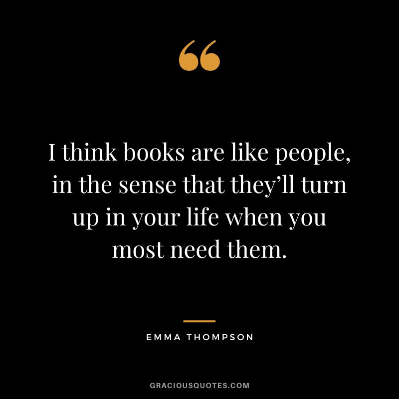 I think books are like people, in the sense that they’ll turn up in your life when you most need them. - Emma Thompson