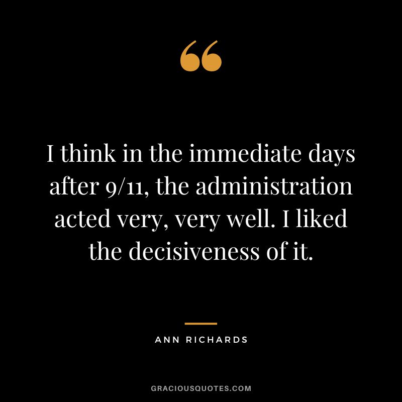 I think in the immediate days after 911, the administration acted very, very well. I liked the decisiveness of it. - Ann Richards