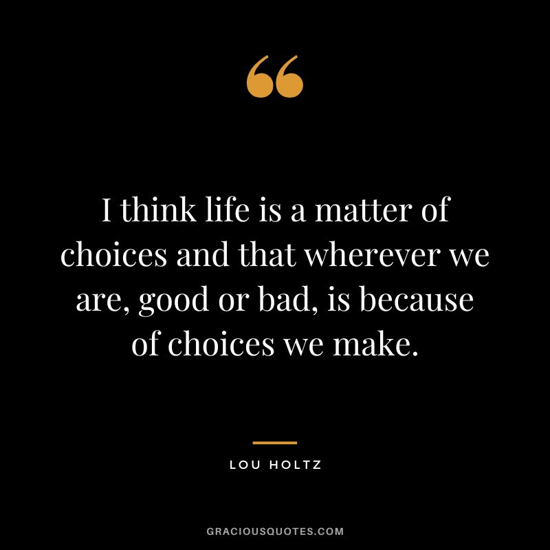 I think life is a matter of choices and that wherever we are, good or bad, is because of choices we make.