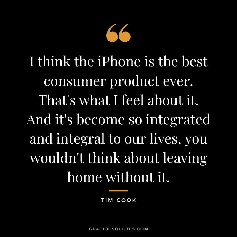 I think the iPhone is the best consumer product ever. That's what I feel about it. And it's become so integrated and integral to our lives, you wouldn't think about leaving home without it.