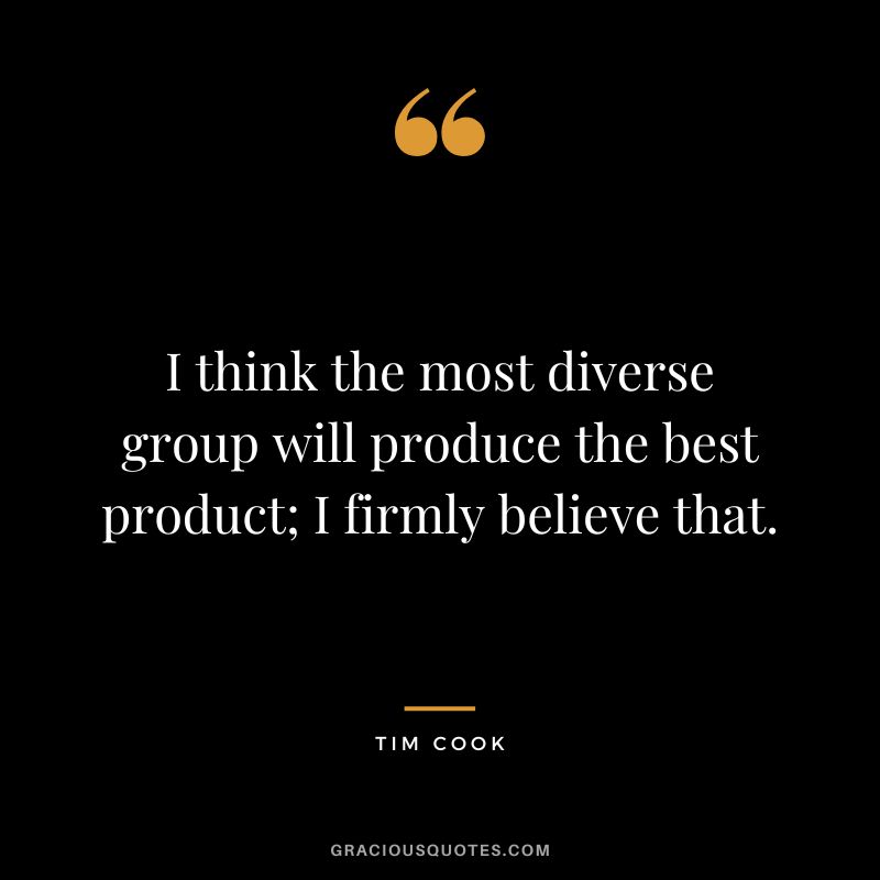 I think the most diverse group will produce the best product; I firmly believe that.