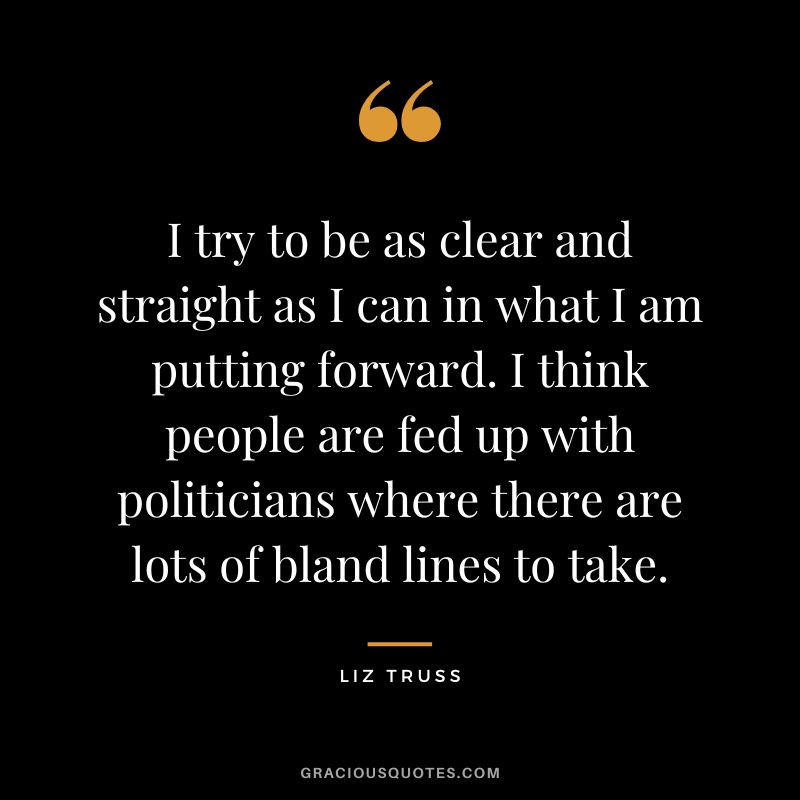 I try to be as clear and straight as I can in what I am putting forward. I think people are fed up with politicians where there are lots of bland lines to take.