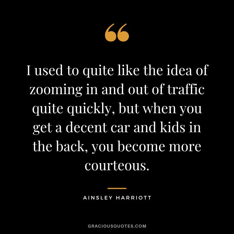 I used to quite like the idea of zooming in and out of traffic quite quickly, but when you get a decent car and kids in the back, you become more courteous. - Ainsley Harriott