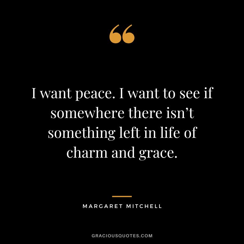 I want peace. I want to see if somewhere there isn’t something left in life of charm and grace. - Margaret Mitchell