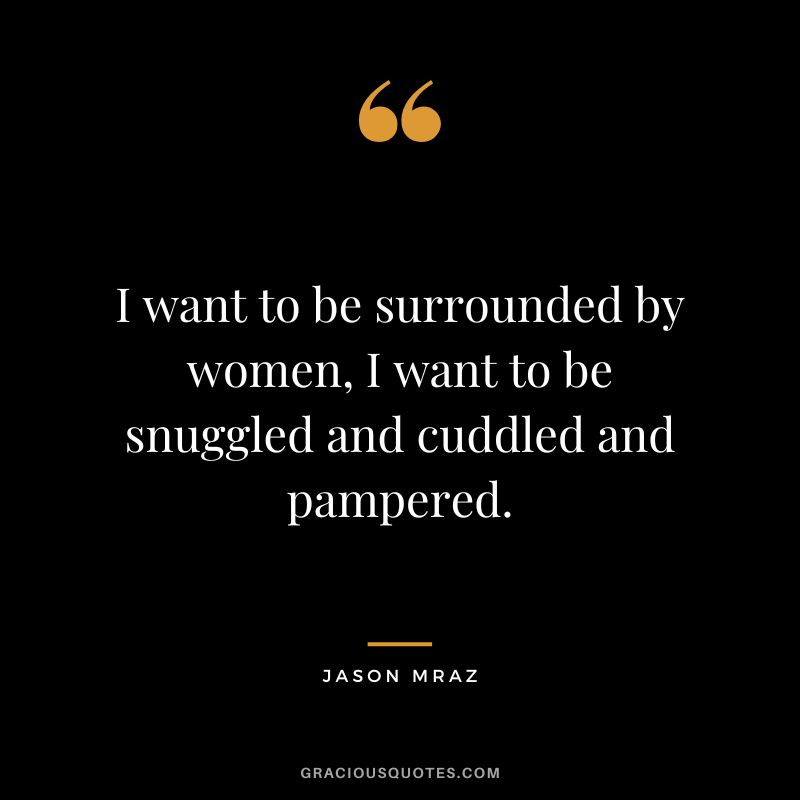 I want to be surrounded by women, I want to be snuggled and cuddled and pampered.