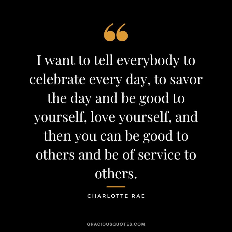 I want to tell everybody to celebrate every day, to savor the day and be good to yourself, love yourself, and then you can be good to others and be of service to others. - Charlotte Rae