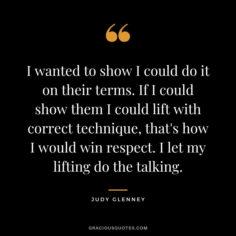 I wanted to show I could do it on their terms. If I could show them I could lift with correct technique, that's how I would win respect. I let my lifting do the talking. - Judy Glenney
