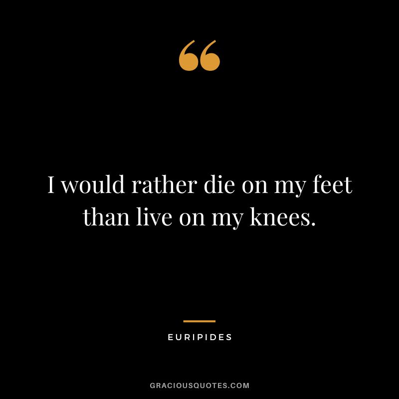 I would rather die on my feet than live on my knees.