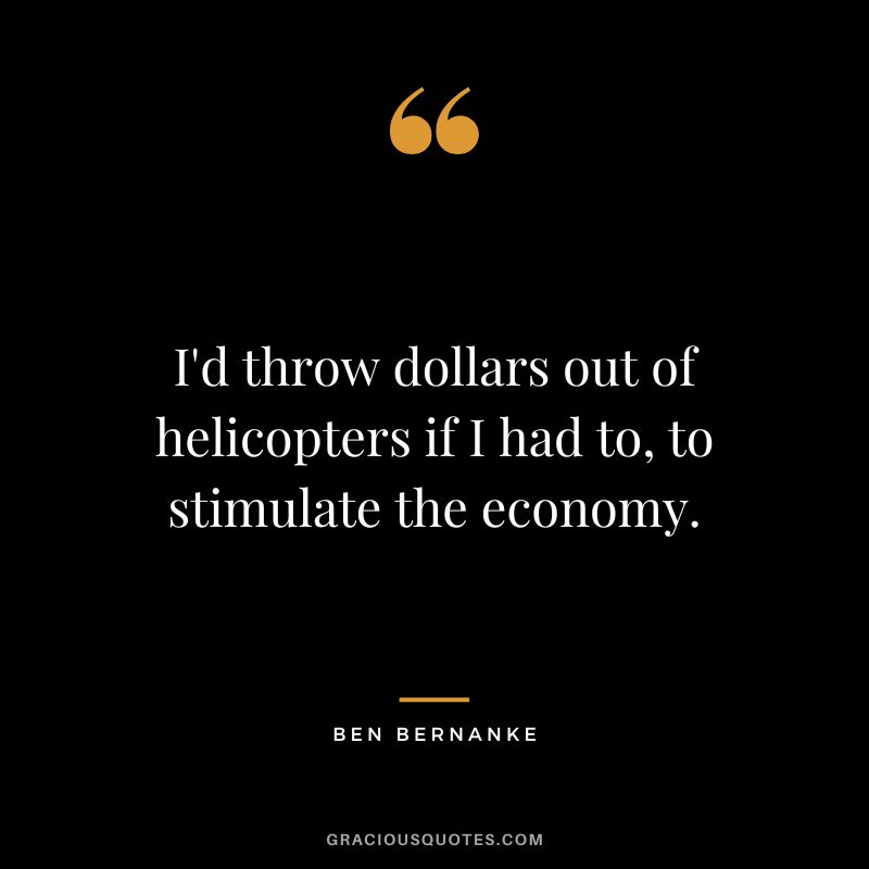 I'd throw dollars out of helicopters if I had to, to stimulate the economy.