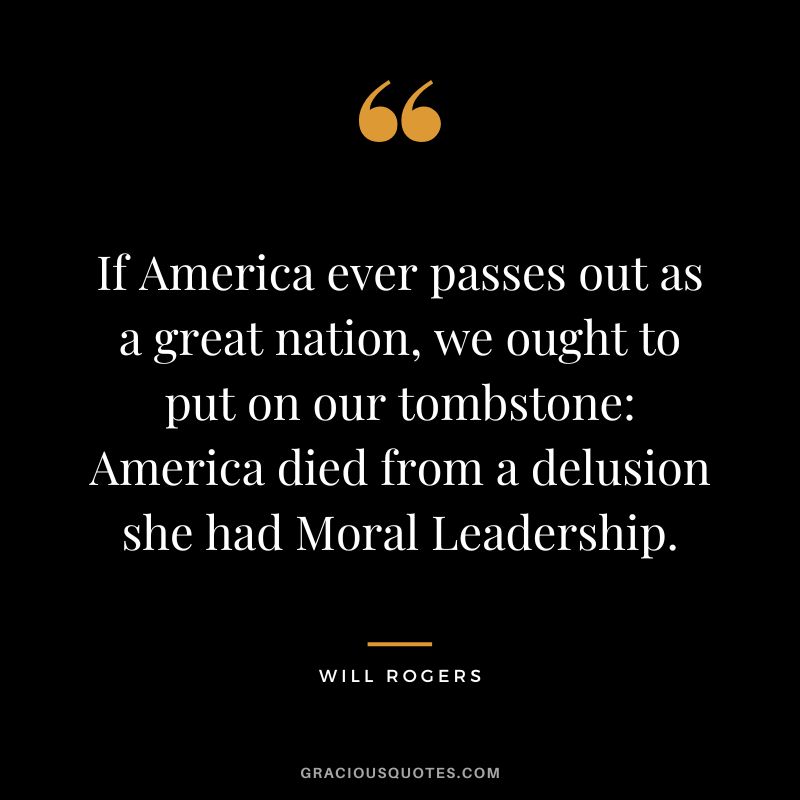 If America ever passes out as a great nation, we ought to put on our tombstone America died from a delusion she had Moral Leadership.