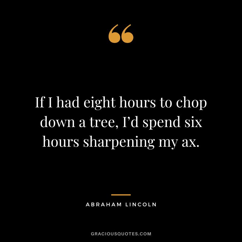 If I had eight hours to chop down a tree, I’d spend six hours sharpening my ax. - Abraham Lincoln