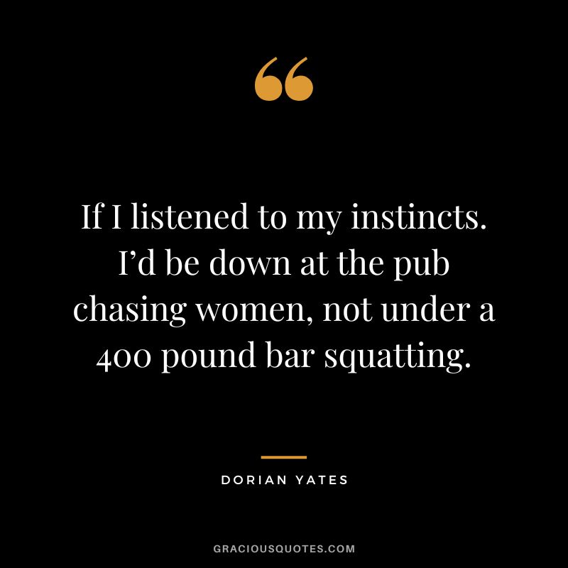 If I listened to my instincts. I’d be down at the pub chasing women, not under a 400 pound bar squatting. - Dorian Yates