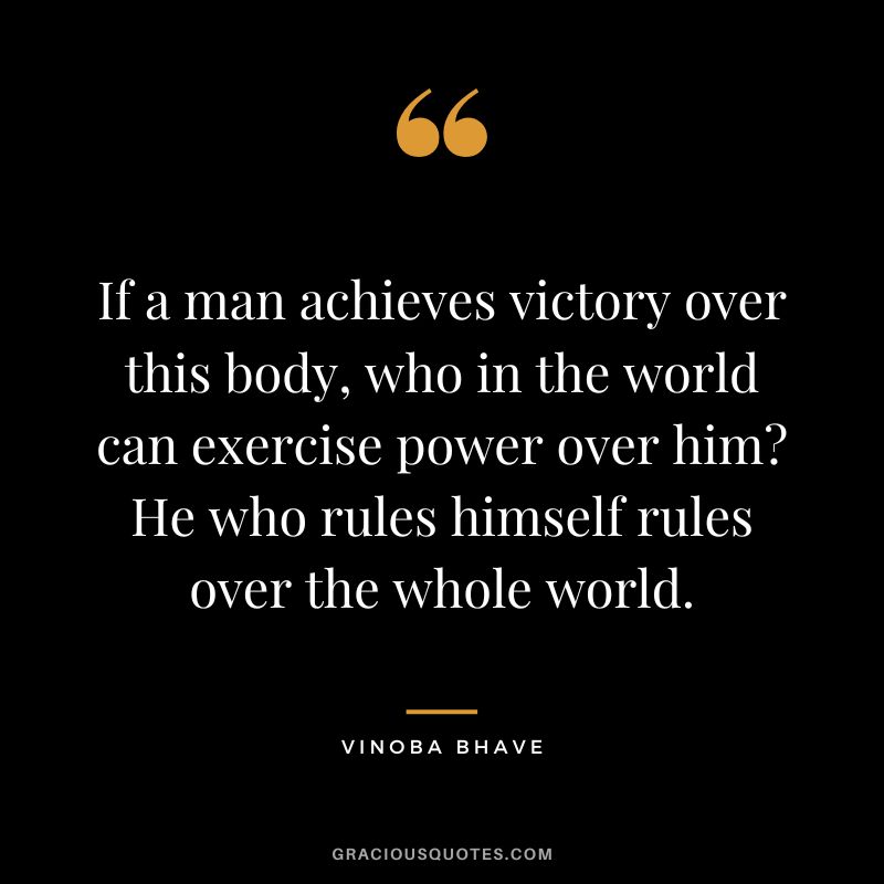 If a man achieves victory over this body, who in the world can exercise power over him He who rules himself rules over the whole world. - Vinoba Bhave