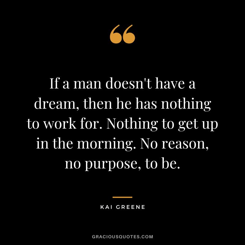 If a man doesn't have a dream, then he has nothing to work for. Nothing to get up in the morning. No reason, no purpose, to be.