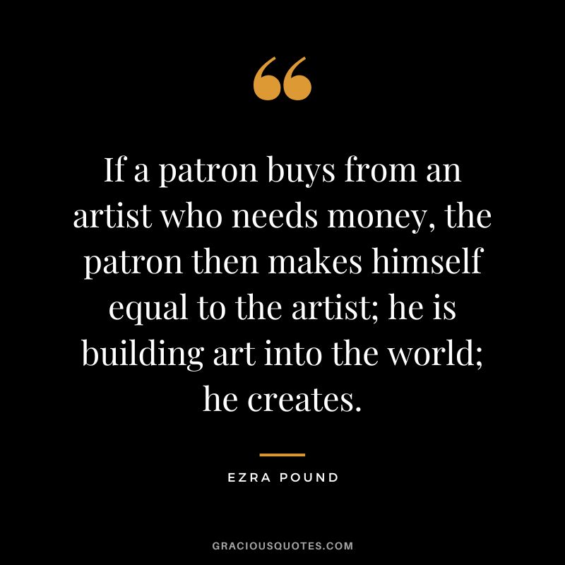 If a patron buys from an artist who needs money, the patron then makes himself equal to the artist; he is building art into the world; he creates.