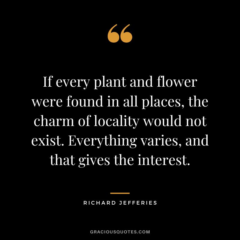 If every plant and flower were found in all places, the charm of locality would not exist. Everything varies, and that gives the interest. - Richard Jefferies