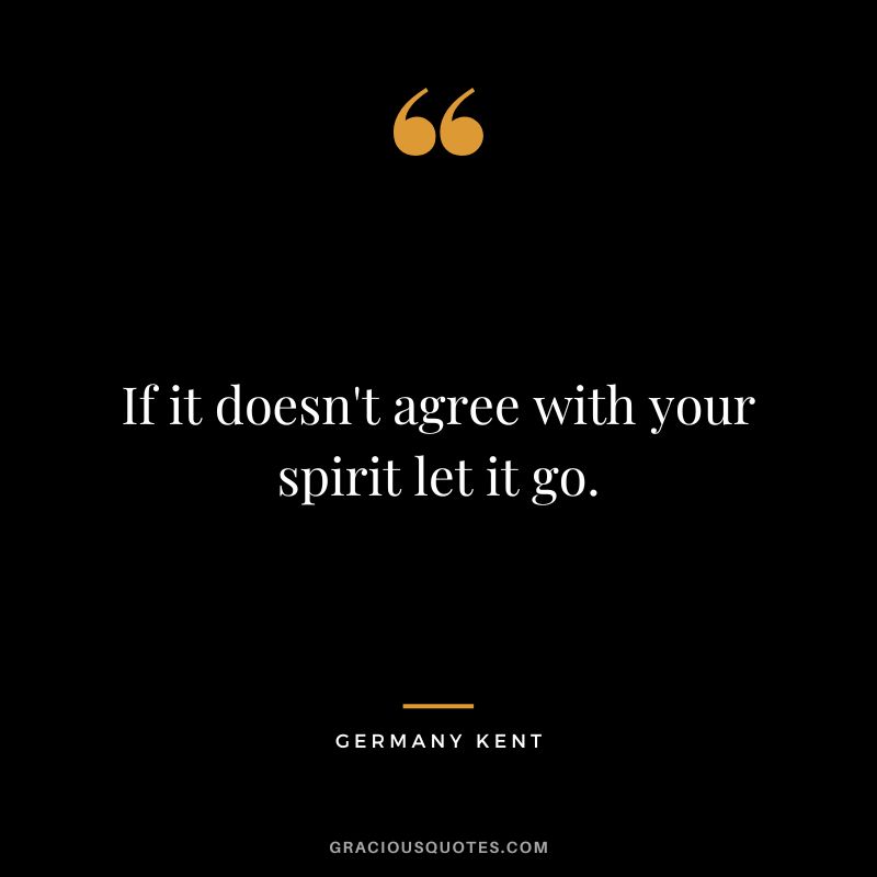 If it doesn't agree with your spirit let it go. - Germany Kent