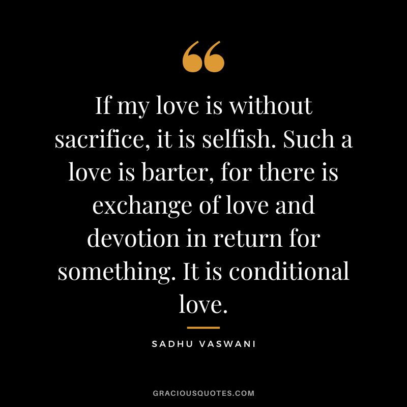 If my love is without sacrifice, it is selfish. Such a love is barter, for there is exchange of love and devotion in return for something. It is conditional love. - Sadhu Vaswani