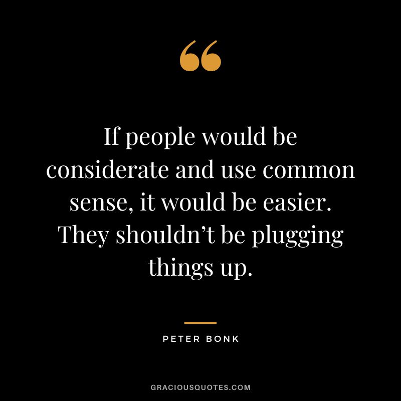 If people would be considerate and use common sense, it would be easier. They shouldn’t be plugging things up. - Peter Bonk