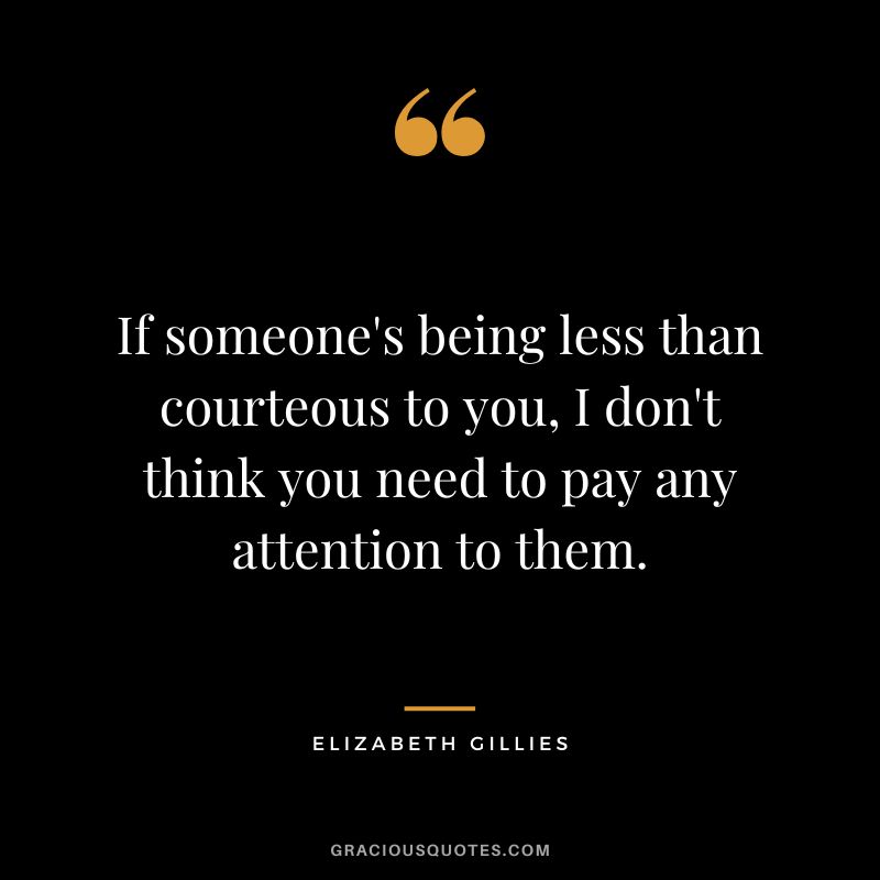 If someone's being less than courteous to you, I don't think you need to pay any attention to them. - Elizabeth Gillies