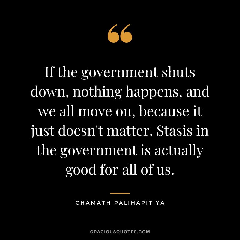 If the government shuts down, nothing happens, and we all move on, because it just doesn't matter. Stasis in the government is actually good for all of us.