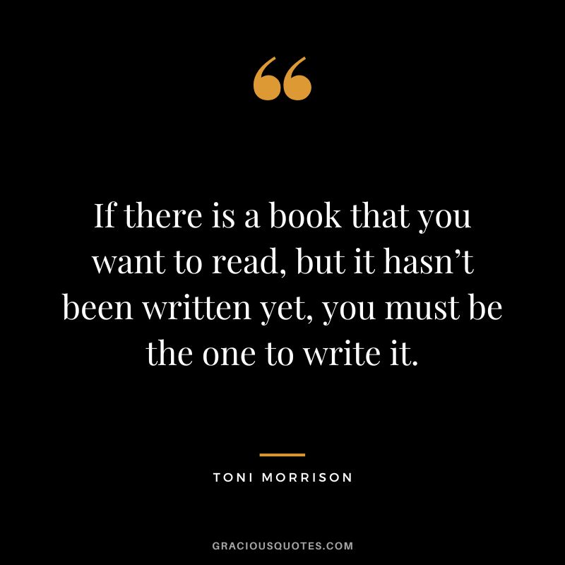 If there is a book that you want to read, but it hasn’t been written yet, you must be the one to write it. - Toni Morrison
