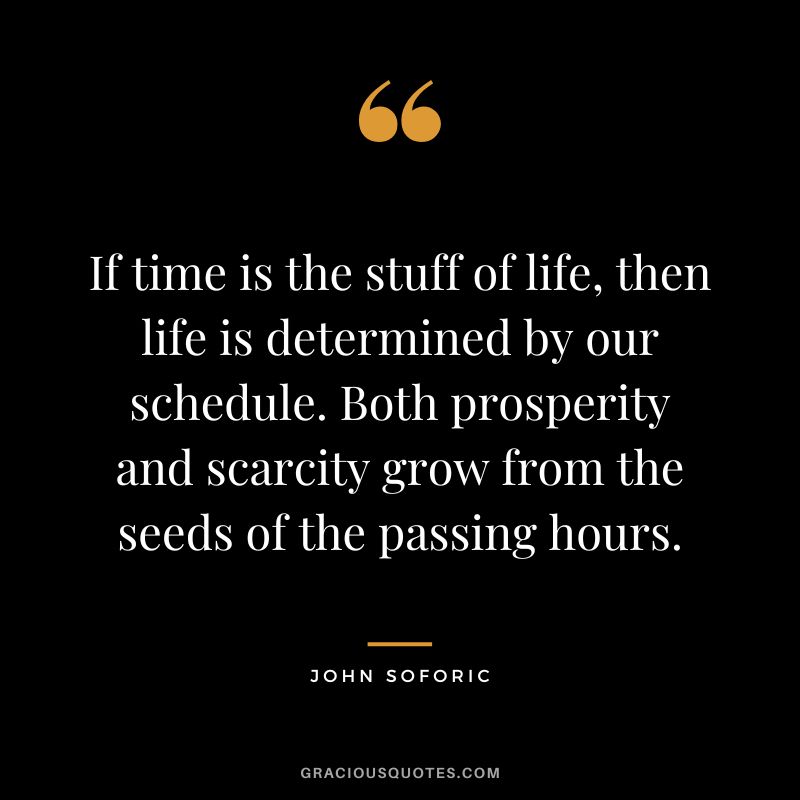 If time is the stuff of life, then life is determined by our schedule. Both prosperity and scarcity grow from the seeds of the passing hours. - John Soforic