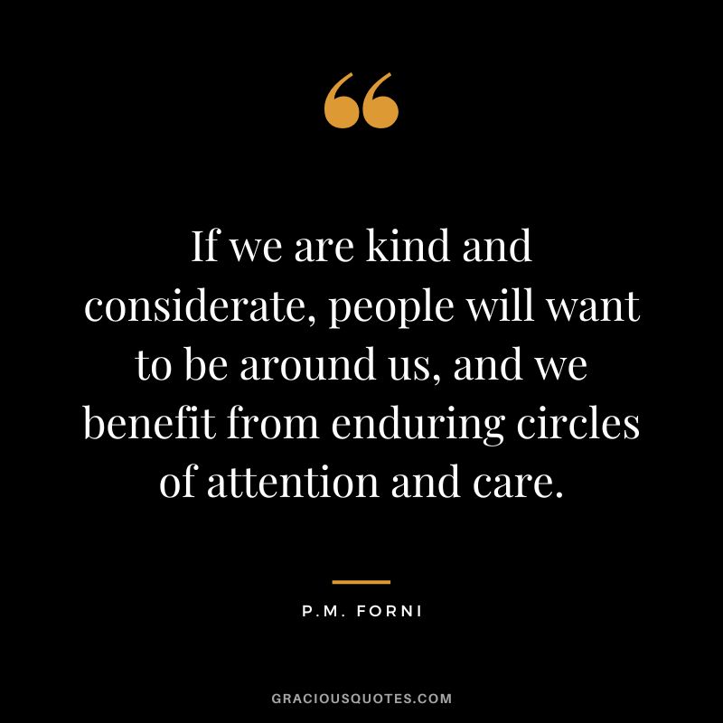 If we are kind and considerate, people will want to be around us, and we benefit from enduring circles of attention and care. - P.M. Forni