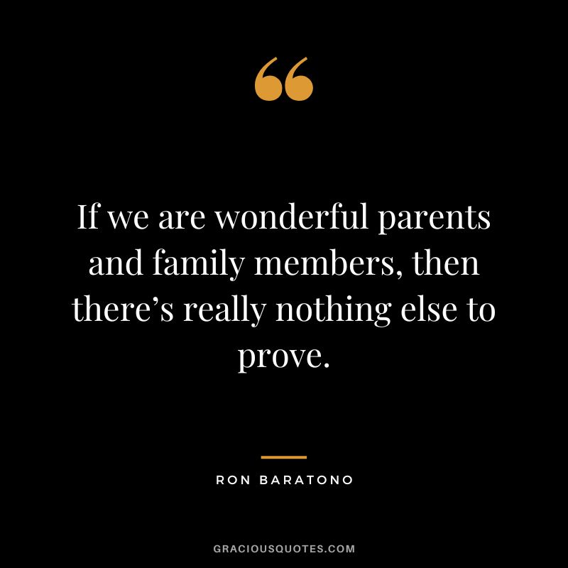 If we are wonderful parents and family members, then there’s really nothing else to prove. - Ron Baratono