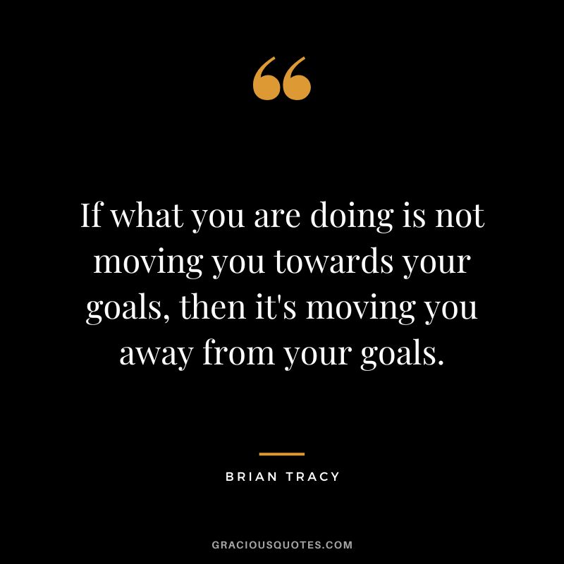 If what you are doing is not moving you towards your goals, then it's moving you away from your goals.