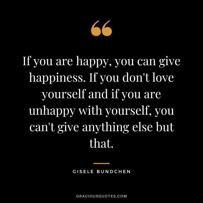 If you are happy, you can give happiness. If you don't love yourself and if you are unhappy with yourself, you can't give anything else but that. - Gisele Bundchen