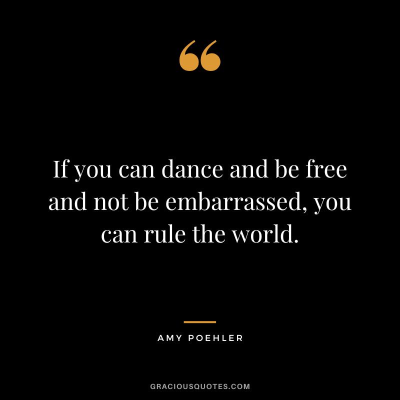 If you can dance and be free and not be embarrassed, you can rule the world. - Amy Poehler