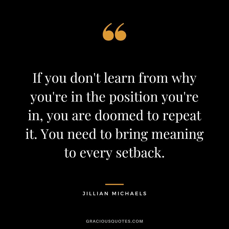 If you don't learn from why you're in the position you're in, you are doomed to repeat it. You need to bring meaning to every setback.