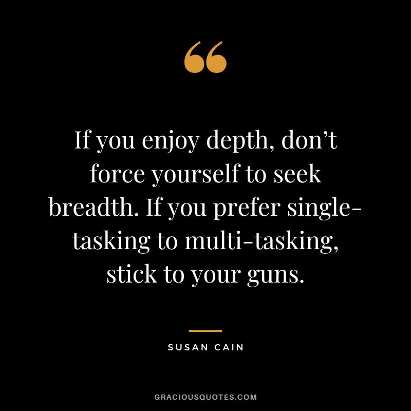 If you enjoy depth, don’t force yourself to seek breadth. If you prefer single-tasking to multi-tasking, stick to your guns.
