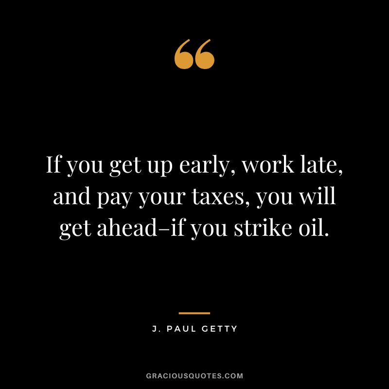 If you get up early, work late, and pay your taxes, you will get ahead–if you strike oil. - J. Paul Getty