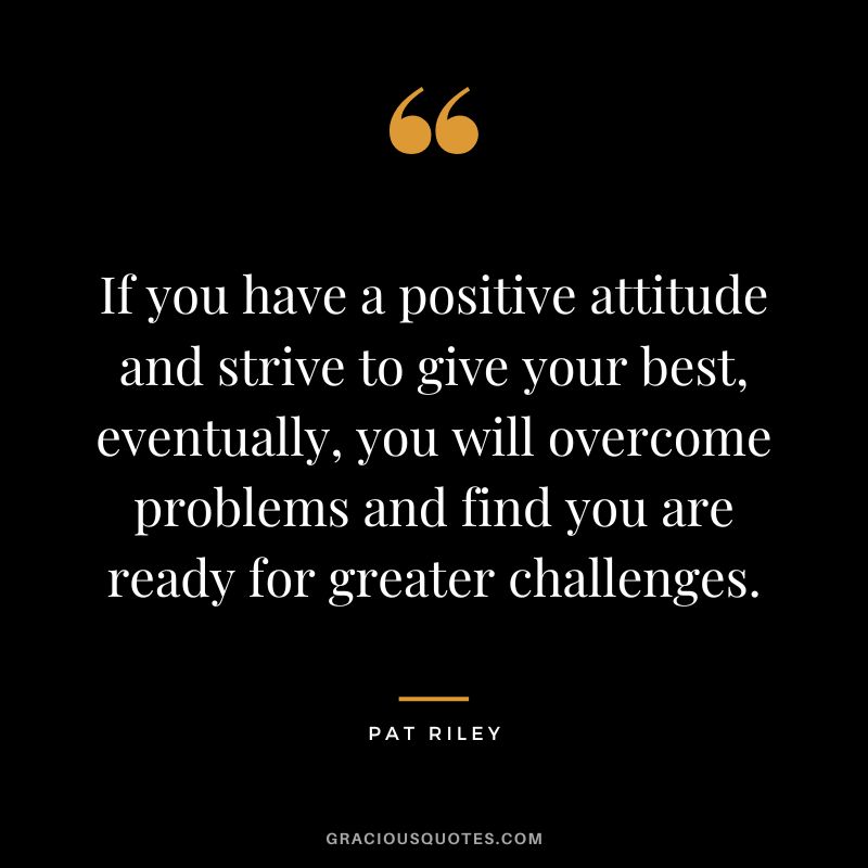 If you have a positive attitude and strive to give your best, eventually, you will overcome problems and find you are ready for greater challenges.