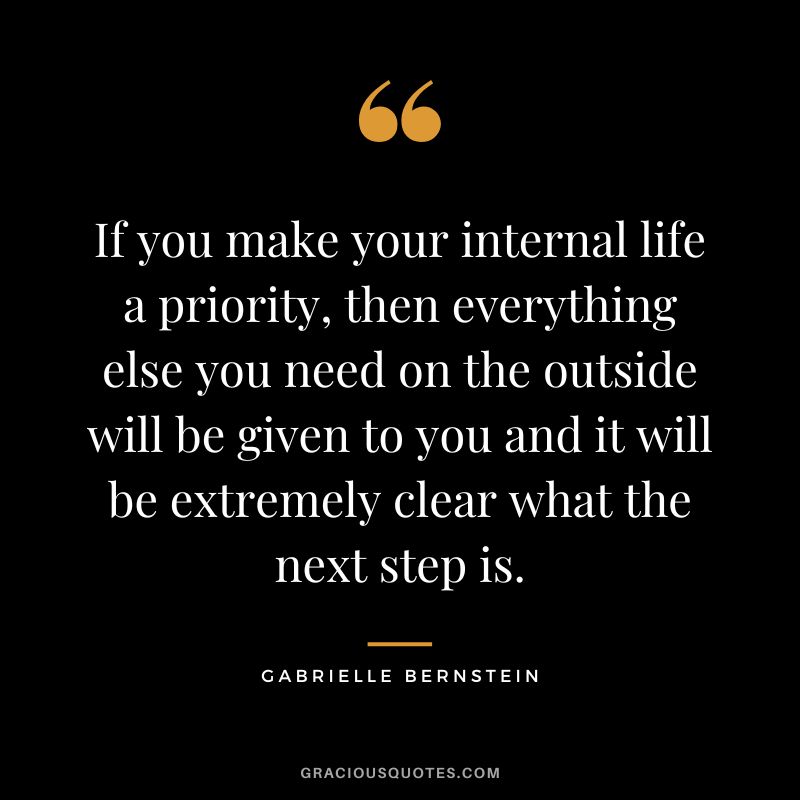 If you make your internal life a priority, then everything else you need on the outside will be given to you and it will be extremely clear what the next step is. - Gabrielle Bernstein