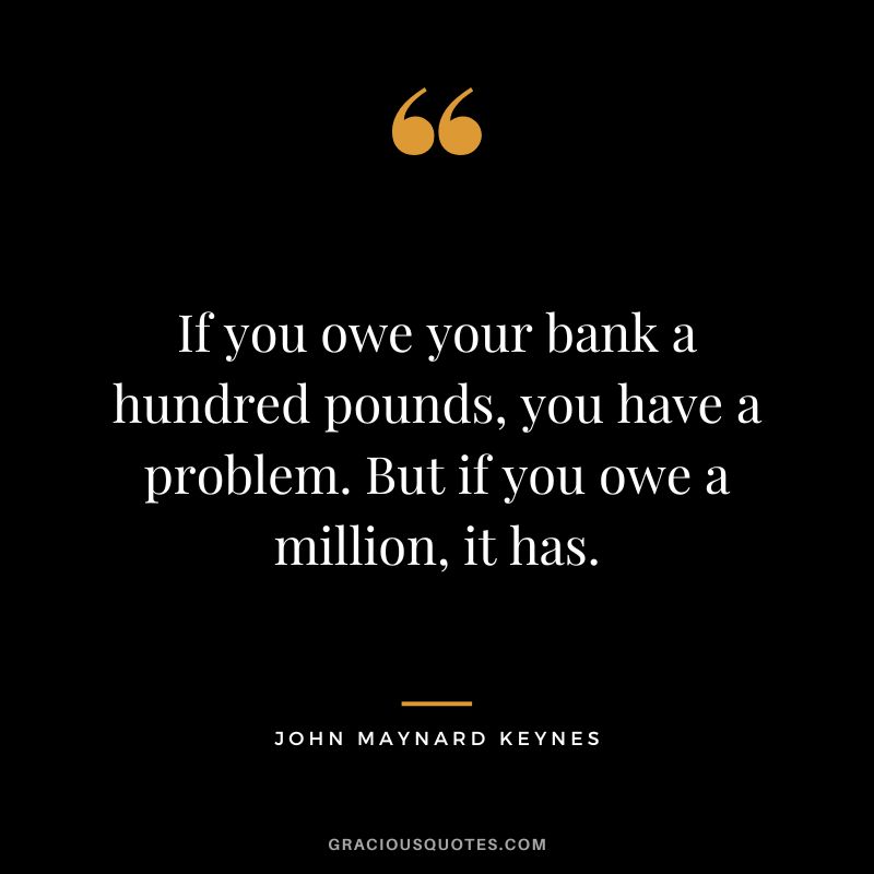If you owe your bank a hundred pounds, you have a problem. But if you owe a million, it has. - John Maynard Keynes