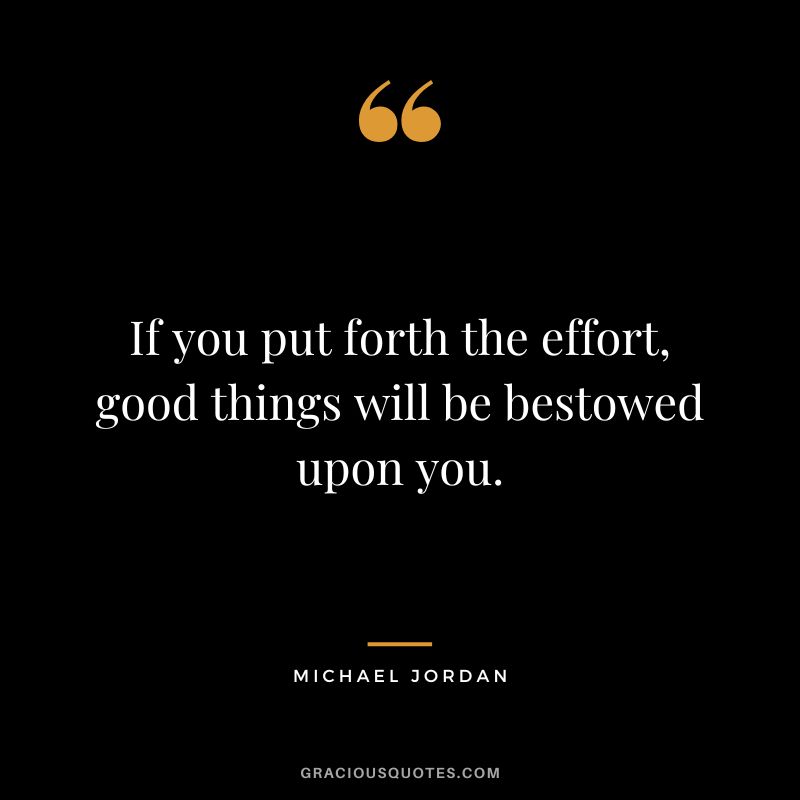 If you put forth the effort, good things will be bestowed upon you. - Michael Jordan