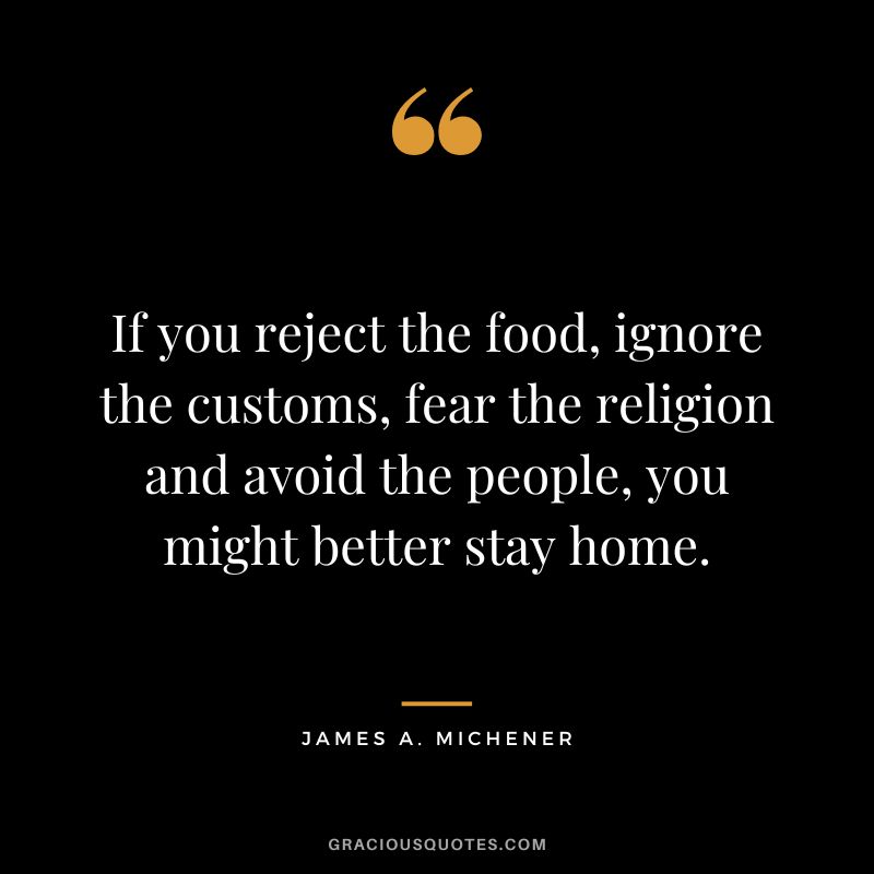 If you reject the food, ignore the customs, fear the religion and avoid the people, you might better stay home. - James A. Michener