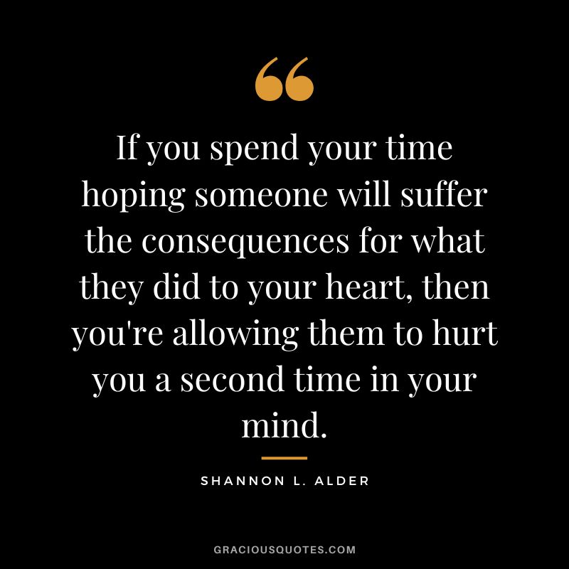 If you spend your time hoping someone will suffer the consequences for what they did to your heart, then you're allowing them to hurt you a second time in your mind. - Shannon L. Alder