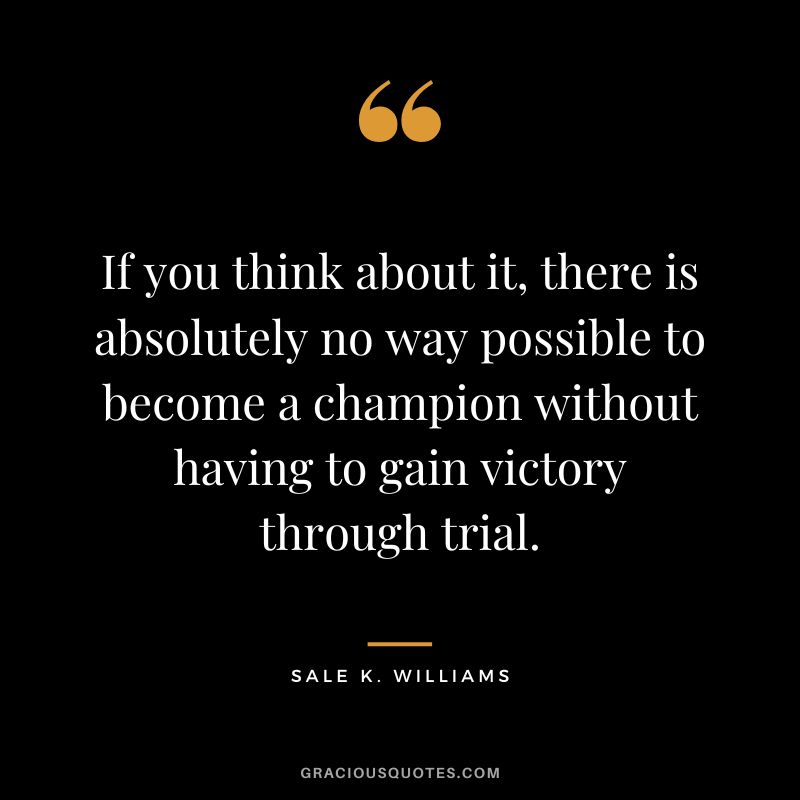 If you think about it, there is absolutely no way possible to become a champion without having to gain victory through trial. - Sale K. Williams
