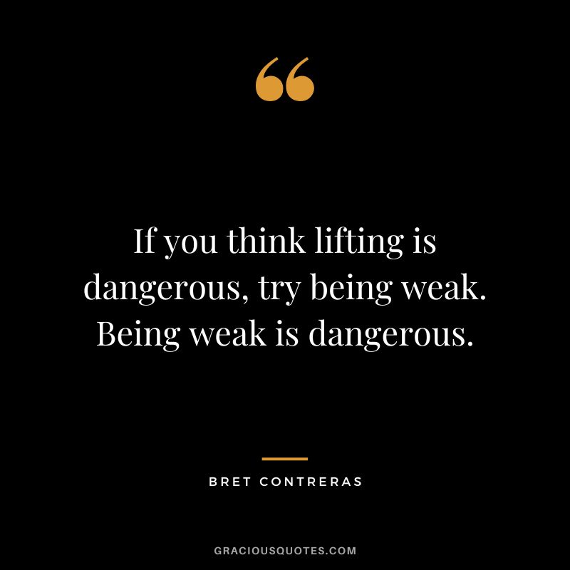 If you think lifting is dangerous, try being weak. Being weak is dangerous. - Bret Contreras