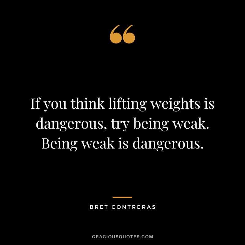 If you think lifting weights is dangerous, try being weak. Being weak is dangerous. - Bret Contreras