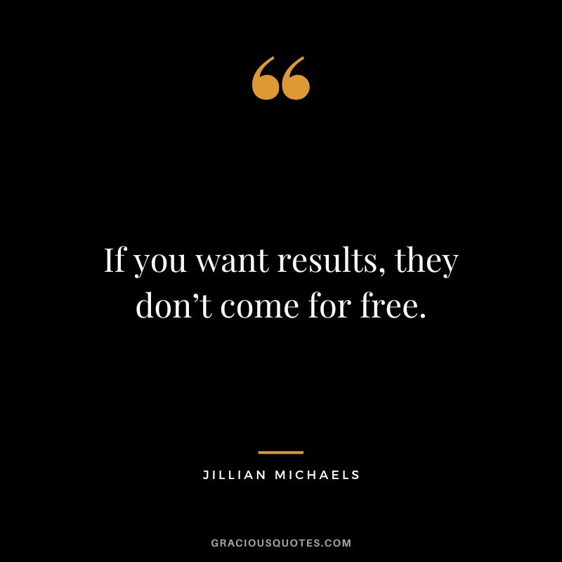 If you want results, they don’t come for free.