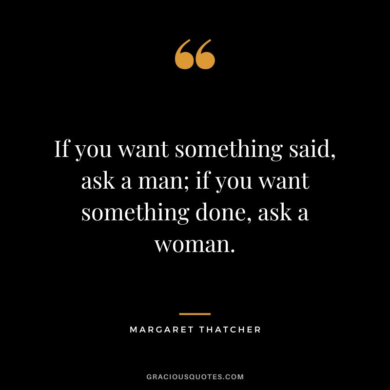 If you want something said, ask a man; if you want something done, ask a woman. - Margaret Thatcher