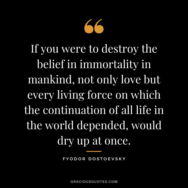 If you were to destroy the belief in immortality in mankind, not only love but every living force on which the continuation of all life in the world depended, would dry up at once.