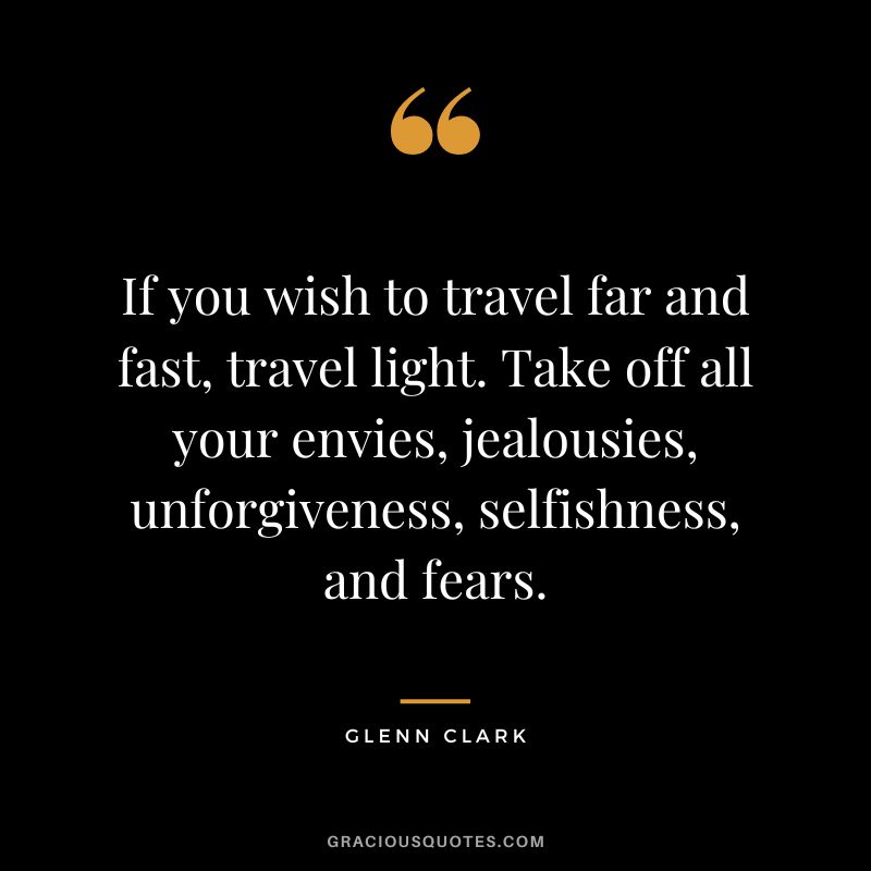 If you wish to travel far and fast, travel light. Take off all your envies, jealousies, unforgiveness, selfishness, and fears. - Glenn Clark